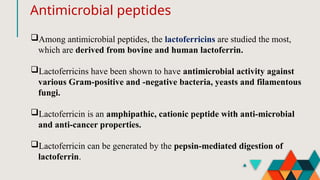 Antimicrobial peptides
Among antimicrobial peptides, the lactoferricins are studied the most,
which are derived from bovine and human lactoferrin.
Lactoferricins have been shown to have antimicrobial activity against
various Gram-positive and -negative bacteria, yeasts and filamentous
fungi.
Lactoferricin is an amphipathic, cationic peptide with anti-microbial
and anti-cancer properties.
Lactoferricin can be generated by the pepsin-mediated digestion of
lactoferrin.
 