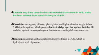Lactenin may have been the first antibacterial factor found in milk, which
has been released from rennet hydrolysis of milk.
Casecidins are a group of basic, glycosylated and high molecular weight (about
5 kDa) polypeptides, which possess bactericidal properties against lactobacilli
and also against various pathogenic bacteria such as Staphylococcus aureus.
Isracidin is another antibacterial peptide derived from αs1-CN, which is
hydrolyzed with chymosin.
 