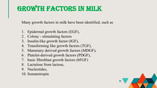 GROWTH FACTORS IN MILK
Many growth factors in milk have been identified, such as
1. Epidermal growth factors (EGF),
2. Colony - stimulating factors
3. Insulin-like growth factor (IGF),
4. Transforming like growth factors (TGF),
5. Mammary derived growth factors (MDGF),
6. Platelet-derived growth factors (PDGF),
7. basic fibroblast growth factors (bFGF)
8. Lactulose from lactose,
9. Nucleotides,
10. Somatotropin
 