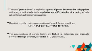 The term 'growth factor' is applied to a group of potent hormone-like polypeptides
which play a critical role in the regulation and differentiation of a variety of cells
acting through cell membrane receptors.
Quantitatively, the relative concentrations of growth factors in milk are
IGF-I > TGF-β2 > EGF ≈ IGF-II > bFGF.
The concentrations of growth factors are highest in colostrum and gradually
decrease through lactation, except for BTC (betacellulin).
 