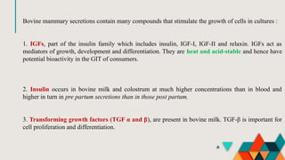 Bovine mammary secretions contain many compounds that stimulate the growth of cells in cultures :
1. IGFs, part of the insulin family which includes insulin, IGF-I, IGF-II and relaxin. IGFs act as
mediators of growth, development and differentiation. They are heat and acid-stable and hence have
potential bioactivity in the GIT of consumers.
2. Insulin occurs in bovine milk and colostrum at much higher concentrations than in blood and
higher in turn in pre partum secretions than in those post partum.
3. Transforming growth factors (TGF α and β), are present in bovine milk. TGF-β is important for
cell proliferation and differentiation.
 
