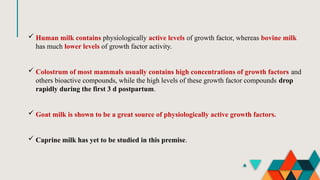  Human milk contains physiologically active levels of growth factor, whereas bovine milk
has much lower levels of growth factor activity.
 Colostrum of most mammals usually contains high concentrations of growth factors and
others bioactive compounds, while the high levels of these growth factor compounds drop
rapidly during the first 3 d postpartum.
 Goat milk is shown to be a great source of physiologically active growth factors.
 Caprine milk has yet to be studied in this premise.
 