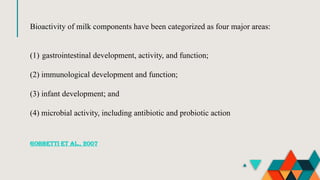 Bioactivity of milk components have been categorized as four major areas:
(1) gastrointestinal development, activity, and function;
(2) immunological development and function;
(3) infant development; and
(4) microbial activity, including antibiotic and probiotic action
Gobbetti et al., 2007
 