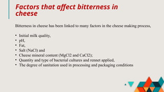 Factors that affect bitterness in
cheese
Bitterness in cheese has been linked to many factors in the cheese making process,
• Initial milk quality,
• pH,
• Fat,
• Salt (NaCl) and
• Cheese mineral content (MgCl2 and CaCl2);
• Quantity and type of bacterial cultures and rennet applied,
• The degree of sanitation used in processing and packaging conditions
 