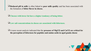  Reduced pH in milk is often linked to poor milk quality and has been associated with
the formation of bitter flavor in cheese.
 Cheeses with lower fat have a higher tendency of being bitter.
 Low salt concentrations in cheese are associated with bitterness.
 A more recent analysis indicated that the presence of MgCl2 and CaCl2 are critical for
the perception of bitterness for peptides and amino acids in aged gouda cheese
 