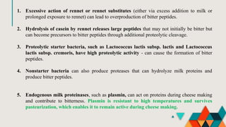 1. Excessive action of rennet or rennet substitutes (either via excess addition to milk or
prolonged exposure to rennet) can lead to overproduction of bitter peptides.
2. Hydrolysis of casein by rennet releases large peptides that may not initially be bitter but
can become precursors to bitter peptides through additional proteolytic cleavage.
3. Proteolytic starter bacteria, such as Lactococcus lactis subsp. lactis and Lactococcus
lactis subsp. cremoris, have high proteolytic activity - can cause the formation of bitter
peptides.
4. Nonstarter bacteria can also produce proteases that can hydrolyze milk proteins and
produce bitter peptides.
5. Endogenous milk proteinases, such as plasmin, can act on proteins during cheese making
and contribute to bitterness. Plasmin is resistant to high temperatures and survives
pasteurization, which enables it to remain active during cheese making.
 