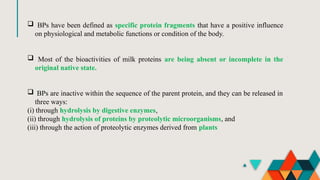  BPs have been defined as specific protein fragments that have a positive influence
on physiological and metabolic functions or condition of the body.
 Most of the bioactivities of milk proteins are being absent or incomplete in the
original native state.
 BPs are inactive within the sequence of the parent protein, and they can be released in
three ways:
(i) through hydrolysis by digestive enzymes,
(ii) through hydrolysis of proteins by proteolytic microorganisms, and
(iii) through the action of proteolytic enzymes derived from plants
 