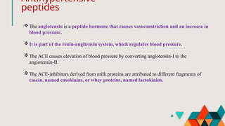 Antihypertensive
peptides
The angiotensin is a peptide hormone that causes vasoconstriction and an increase in
blood pressure.
It is part of the renin-angitensin system, which regulates blood pressure.
The ACE causes elevation of blood pressure by converting angiotensin-I to the
angiotensin-II.
The ACE-inhibitors derived from milk proteins are attributed to different fragments of
casein, named casokinins, or whey proteins, named lactokinins.
 