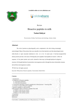 Available online at www.slideshare.net
Review
Bioactive peptides in milk
Nashat Dahiyat
The university of Jordan, Food Science and technology, Amman, Jordan
Abstract
The role of proteins as physiologically active components in the diet is being increasingly
acknowledged. Many of the proteins that occur naturally in raw food materials exert their physiological action
either directly or upon enzymatic hydrolysis in vitro or in vivo. In recent years it has been recognized that
dietary proteins provide a rich source of biologically active peptides. Such peptides are inactive within the
sequence of the parent protein and can be released in three ways: (a) through hydrolysis by digestive
enzymes, (b) through hydrolysis by proteolytic microorganisms and (c) through the action of proteolytic enzymes
derived from microorganisms or plants.
© 2013 Ltd. All rights reserved.
Keywords: Milk proteins; Bioactive peptides;; Functionality; Health effects
Contents
5. Bioactive peptides in whey proteins. . . . . . . . . . . . . . . . . . . . . . . . . . . . . . . . . . . . . . . . . .. . . . . … . 7
6.3Effects on the nutrition system. . . . . . . .. . . . . . . . . . . . . . . . . . . . . . . . . . . . . . . . . . . . . . ... . . . 8
E-mail address: nashatdhiat@yahoo.com/ ndhayyat@aseza.jo (N. Dahiyat)
6.2 Effects on the immune system. . . . . . . . . . . . . . . . . . . . . . . . . . . . . . . . . . . . . . . . . .... . . .. ..... 8
2.2. Microbial fermentation . . . . . . . . . . . . . . . . . . . . . . . . . . . . . . . . . . . . . . . . . . . . . .. . . . . .. .. . . 5
___________________________________________________________________________________________
___________________________________________________________________________________________
_______________________________________________________
.2. Production of bioactive peptides . . . . . . . . . . . . . . . . . . . . . . . . . . . . . . . . . . . . . . . . . . . . . .... . .. .. 4
3. A fermented milk high in bioactive peptides has a blood pressure –lowering effect . . . .. . .. .. . . . . 6
6.1 Effects on the nervous system. . . . . . . .. . . . . . . . . . . . . . . . . . . . . . . . . . . . . . . . . . . . . . ........ . . . 7
References . . . . . . . . . . . . . . . . . . . . . . . . . . . . . . . . . . . . . . . . . . . . . . . . . . . . . .. . . . . . . . . . ........ . . ... . 10
6.Physiological effects of bioactive peptides from milk. . . . . . . . . . . . . . . . . . . . . . . . . . . . .. .. . ...... . . . .7
2.1. Enzymatic hydrolysis. . . . . . . . . . . . . . . . . . . . . . . . . . . . . . . . . . . . . . . . . . . . . . . . . . . . ... . . . .4
1. Introduction . . . . . . . . . . . . . . . . . . . .. . . . . . . . . . . . . . . . . . . . . . . . . . . . . . . . . . . ... ... .. ... .. .. . .......... 3
..4. Caseins as source of bioactive peptides. . . . . . . . . . . . . . . . . . . . . . . . . . . . . . . . . . . . . . . . . . .. .. . 6
8.Discussion. . . . . . . . . . . . . . . . . . . . . . . . . . . . . . . . . . . . . . . . . . . . . . . . . . . . .. . . . . . . . . . ...... . . . .... 9
7.Conclusion. . . . . . . . . . . . . . . . . . . . . . . . . . . . . . . . . . . . . . . . . . . . . . . . . . . . .. . . . . . . . . ... ....... . . .. . .8
 