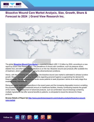 Follow Us:
Bioactive Wound Care Market Analysis, Size, Growth, Share &
Forecast to 2024 | Grand View Research Inc.
The global Bioactive Wound Care Market is expected to reach USD 11.9 billion by 2024, according to a new
report by Grand View Research, Inc. The prevalence of chronic skin conditions, such as pressure ulcers,
diabetic foot, and other skin-related infections is on the rise. Bioactive wound care products offer available line
of treatment, which act efficiently in curing the aforementioned conditions.
Hence, with the increasing target population, the bioactive wound care market is estimated to witness lucrative
growth. Rise in awareness among the patients regarding personal hygiene is augmenting the demand for
these products. The raised awareness levels cause patients to seek physicians’ advice at an early stage thus
enabling timely interventions.
Rising per capita healthcare expenditure in the recent years and the increasing disposable income is enabling
the population to spend a substantial amount on healthcare facilities, thereby contributing towards the growth
of the market. The development of advanced products, such as combination wound dressings containing
multiple ingredients that offer several benefits to patients, is anticipated to boost the demand for these
products.
Browse Details of Report @ http://www.grandviewresearch.com/industry-analysis/bioactive-wound-
care-market
“Bioactive Wound Care Market To Reach $11.9 Billion By 2024.”
 