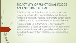 BIOACTIVITY OF FUNCTIONAL FOODS
AND NEUTRACEUTICALS
Functional foods- Functional foods are those that
have a beneficial effect on health beyond the basic
function of nutrition, helping to promote better health
conditions and to reduce the risk of various diseases.
Nutraceuticals- A nutraceutical is any substance
considered as a food, or its part which, in addition to
its normal nutritional value, provides health benefits
including the prevention of diseases or promotion of
health.
 