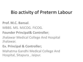 Bio activity of Preterm Labour
Prof. M.C. Bansal.
MBBS. MS. MJCOG. FICOG.
Founder Principal& Controller;
Jhalawar Medical College And Hospital
Jhalawar.
Ex. Principal & Controller;
Mahatma Gandhi Medical College And
Hospital, Sitapura , Jaipur.

 