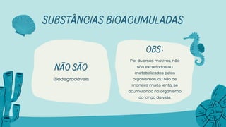 Não São
Biodegradáveis
SUBSTÂNCIAS BIOACUMULADAS
OBS:
Por diversos motivos, não
são excretados ou
metabolizados pelos
organismos, ou são de
maneira muito lenta, se
acumulando no organismo
ao longo da vida.
 