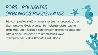 POPS - POLUENTES
ORGÂNICOS PERSISTENTES
São compostos sintéticos resistentes à degradação e
altamente estáveis e portanto muito persistentes no
ambiente. São tóxicos e apresentam grande capacidade
para a bioacumulação em organismos vivos.
Exemplos: pesticidas, Produtos industriais
 