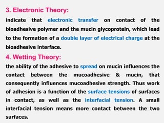 3. Electronic Theory:
indicate that electronic transfer on contact of the
bioadhesive polymer and the mucin glycoprotein, which lead
to the formation of a double layer of electrical charge at the
bioadhesive interface.
4. Wetting Theory:
the ability of the adhesive to spread on mucin influences the
contact between the mucoadhesive & mucin, that
consequently influences mucoadhesive strength. Thus work
of adhesion is a function of the surface tensions of surfaces
in contact, as well as the interfacial tension. A small
interfacial tension means more contact between the two
surfaces.
 