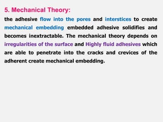 5. Mechanical Theory:
the adhesive flow into the pores and interstices to create
mechanical embedding embedded adhesive solidifies and
becomes inextractable. The mechanical theory depends on
irregularities of the surface and Highly fluid adhesives which
are able to penetrate into the cracks and crevices of the
adherent create mechanical embedding.
 