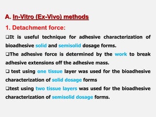 1. Detachment force:
It is useful technique for adhesive characterization of
bioadhesive solid and semisolid dosage forms.
The adhesive force is determined by the work to break
adhesive extensions off the adhesive mass.
 test using one tissue layer was used for the bioadhesive
characterization of solid dosage forms
test using two tissue layers was used for the bioadhesive
characterization of semisolid dosage forms.
A. In-Vitro (Ex-Vivo) methods
 