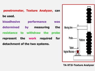 penetrometer, Texture Analyzer, can
be used.
bioadhesive performance was
determined by measuring the
resistance to withdraw the probe
represent the work required for
detachment of the two systems.
TA-XT2i-Texture Analyzer
 