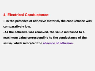4. Electrical Conductance:
• In the presence of adhesive material, the conductance was
comparatively low.
•As the adhesive was removed, the value increased to a
maximum value corresponding to the conductance of the
saliva, which indicated the absence of adhesion.
 