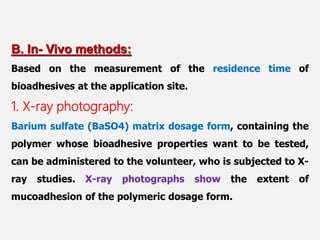 B. In- Vivo methods:
Based on the measurement of the residence time of
bioadhesives at the application site.
1. X-ray photography:
Barium sulfate (BaSO4) matrix dosage form, containing the
polymer whose bioadhesive properties want to be tested,
can be administered to the volunteer, who is subjected to X-
ray studies. X-ray photographs show the extent of
mucoadhesion of the polymeric dosage form.
 