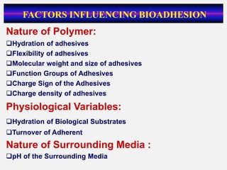 Nature of Polymer:
Hydration of adhesives
Flexibility of adhesives
Molecular weight and size of adhesives
Function Groups of Adhesives
Charge Sign of the Adhesives
Charge density of adhesives
Physiological Variables:
Hydration of Biological Substrates
Turnover of Adherent
Nature of Surrounding Media :
pH of the Surrounding Media
FACTORS INFLUENCING BIOADHESION
 