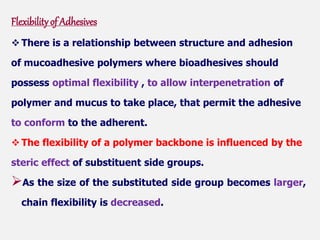 Flexibilityof Adhesives
 There is a relationship between structure and adhesion
of mucoadhesive polymers where bioadhesives should
possess optimal flexibility , to allow interpenetration of
polymer and mucus to take place, that permit the adhesive
to conform to the adherent.
 The flexibility of a polymer backbone is influenced by the
steric effect of substituent side groups.
As the size of the substituted side group becomes larger,
chain flexibility is decreased.
 