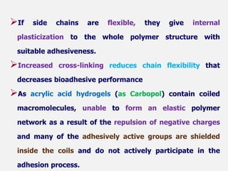 If side chains are flexible, they give internal
plasticization to the whole polymer structure with
suitable adhesiveness.
Increased cross-linking reduces chain flexibility that
decreases bioadhesive performance
As acrylic acid hydrogels (as Carbopol) contain coiled
macromolecules, unable to form an elastic polymer
network as a result of the repulsion of negative charges
and many of the adhesively active groups are shielded
inside the coils and do not actively participate in the
adhesion process.
 