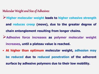 Molecular Weight and Size of Adhesives:
Higher molecular weight leads to higher cohesive strength
and reduces creep (move), due to the greater degree of
chain entanglement resulting from longer chains.
Adhesive force increases as polymer molecular weight
increases, until a plateau value is reached.
• At higher than optimum molecular weight, adhesion may
be reduced due to reduced penetration of the adherent
surface by adhesive polymers due to their low mobility.
 