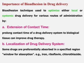 Bioadhesion technique used to optimize either local or
systemic drug delivery for various routes of administration
by:
a. Extension of Contact Time:
prolong contact time of a drug delivery system to biological
tissue can improve drug therapy.
b. Localization of Drug Delivery System:
Some drugs are preferentially absorbed in a specified region
"window for absorption". e.g., iron, riboflavin, chlorothiazide.
Importance of Bioadhesion in Drug delivery
 