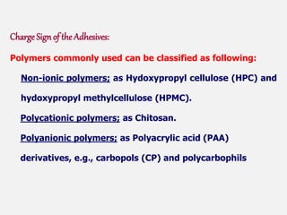 Charge Sign of the Adhesives:
Polymers commonly used can be classified as following:
Non-ionic polymers; as Hydoxypropyl cellulose (HPC) and
hydoxypropyl methylcellulose (HPMC).
Polycationic polymers; as Chitosan.
Polyanionic polymers; as Polyacrylic acid (PAA)
derivatives, e.g., carbopols (CP) and polycarbophils
 