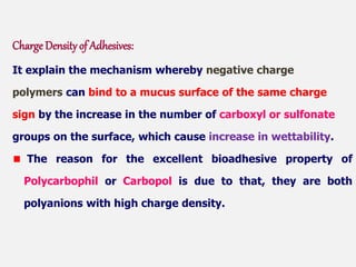 Charge Density of Adhesives:
It explain the mechanism whereby negative charge
polymers can bind to a mucus surface of the same charge
sign by the increase in the number of carboxyl or sulfonate
groups on the surface, which cause increase in wettability.
The reason for the excellent bioadhesive property of
Polycarbophil or Carbopol is due to that, they are both
polyanions with high charge density.
 
