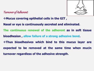 Turnoverof Adherent:
Mucus covering epithelial cells in the GIT ,
Nasal or eye is continuously secreted and eliminated.
The continuous renewal of the adherent as in soft tissue
bioadhesion , allow failure of a strong adhesive bond.
Thus bioadhesives which bind to this mucus layer are
expected to be removed at the same time when mucin
turnover regardless of the adhesive strength.
 