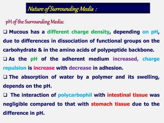  Mucous has a different charge density, depending on pH,
due to differences in dissociation of functional groups on the
carbohydrate & in the amino acids of polypeptide backbone.
 As the pH of the adherent medium increased, charge
repulsion is increase with decrease in adhesion.
 The absorption of water by a polymer and its swelling,
depends on the pH.
 The interaction of polycarbophil with intestinal tissue was
negligible compared to that with stomach tissue due to the
difference in pH.
Natureof SurroundingMedia :
pH of the Surrounding Media:
 