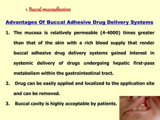 Advantages Of Buccal Adhesive Drug Delivery Systems
1. The mucosa is relatively permeable (4-4000) times greater
than that of the skin with a rich blood supply that render
buccal adhesive drug delivery systems gained interest in
systemic delivery of drugs undergoing hepatic first-pass
metabolism within the gastrointestinal tract.
2. Drug can be easily applied and localized to the application site
and can be removed.
3. Buccal cavity is highly acceptable by patients.
1. Buccal mucoadhesives
 