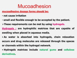mucoadhesive dosage forms should be:
• not cause irritation
• small and flexible enough to be accepted by the patient.
These requirements can be met by using hydrogels.
Hydrogels : are hydrophilic matrices that are capable of
swelling when placed in aqueous media.
• As water is absorbed into hydrogels, chain relaxation
occurs and drug molecules are released through the spaces
or channels within the hydrogel network.
• Hydrogels matrices include natural gums and cellulose
derivatives.
Mucoadhesion
 