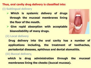 (ii) Local delivery
Drug delivery into the oral cavity has a number of
applications including, the treatment of toothaches,
periodontal diseases, aphthous and dental stomatitis.
(iii) Buccal delivery,
which is drug administration through the mucosal
membranes lining the cheeks (buccal mucosa).
Thus, oral cavity drug delivery is classified into:
(i) Sublingual delivery
 Which is systemic delivery of drugs
through the mucosal membranes lining
the floor of the mouth.
 Give rapid absorption with acceptable
bioavailability of many drugs.
 