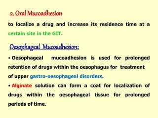 2. Oral Mucoadhesion
to localize a drug and increase its residence time at a
certain site in the GIT.
Oesophageal Mucoadhesion:
• Oesophageal mucoadhesion is used for prolonged
retention of drugs within the oesophagus for treatment
of upper gastro-oesophageal disorders.
• Alginate solution can form a coat for localization of
drugs within the oesophageal tissue for prolonged
periods of time.
 