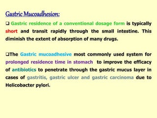Gastric Mucoadhesion:
 Gastric residence of a conventional dosage form is typically
short and transit rapidly through the small intestine. This
diminish the extent of absorption of many drugs.
The Gastric mucoadhesive most commonly used system for
prolonged residence time in stomach to improve the efficacy
of antibiotics to penetrate through the gastric mucus layer in
cases of gastritis, gastric ulcer and gastric carcinoma due to
Helicobacter pylori.
 