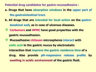 Potential drug candidates for gastro-mucoadhesive :
a. Drugs that have absorption windows in the upper part of
the gastrointestinal tract.
b. All drugs that are intended for local action on the gastro-
duodenal wall, as in case of ulcerous diseases.
 Carbomers and HPMC have good properties with the
gastric mucoadhesion.
 Mucoadhesive chitosan microspheres interact with
sialic acid in the gastric mucus by electrostatic
interaction that improve the gastric residence time of a
drug. Also provide pH-responsive release profile by
swelling in acidic environment of the gastric fluid.
 