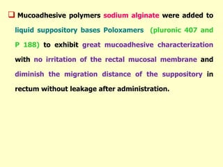  Mucoadhesive polymers sodium alginate were added to
liquid suppository bases Poloxamers (pluronic 407 and
P 188) to exhibit great mucoadhesive characterization
with no irritation of the rectal mucosal membrane and
diminish the migration distance of the suppository in
rectum without leakage after administration.
 