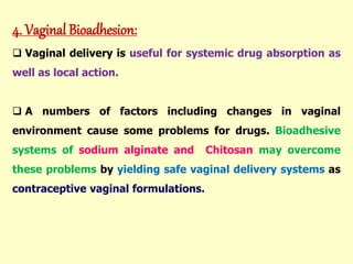 4. Vaginal Bioadhesion:
 Vaginal delivery is useful for systemic drug absorption as
well as local action.
 A numbers of factors including changes in vaginal
environment cause some problems for drugs. Bioadhesive
systems of sodium alginate and Chitosan may overcome
these problems by yielding safe vaginal delivery systems as
contraceptive vaginal formulations.
 