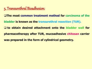 5. Transurethral Bioadhesion:
The most common treatment method for carcinoma of the
bladder is known as the transurethral resection (TUR).
 to obtain desired attachment onto the bladder wall for
pharmacotherapy after TUR, mucoadhesive chitosan carrier
was prepared in the form of cylindrical geometry.
 