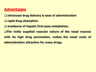 Advantages
 intranasal drug delivery is ease of administration
 rapid drug absorption
 avoidance of hepatic first-pass metabolism.
The richly supplied vascular nature of the nasal mucosa
with its high drug permeation, makes the nasal route of
administration attractive for many drugs.
 