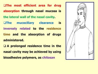 The most efficient area for drug
absorption through nasal mucosa is
the lateral wall of the nasal cavity.
The mucociliary clearance is
inversely related to the residence
time and the absorption of drugs
administered.
 A prolonged residence time in the
nasal cavity may be achieved by using
bioadhesive polymers, as chitosan
 