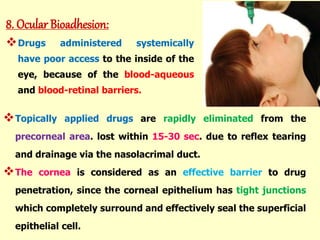 Topically applied drugs are rapidly eliminated from the
precorneal area. lost within 15-30 sec. due to reflex tearing
and drainage via the nasolacrimal duct.
The cornea is considered as an effective barrier to drug
penetration, since the corneal epithelium has tight junctions
which completely surround and effectively seal the superficial
epithelial cell.
8. Ocular Bioadhesion:
Drugs administered systemically
have poor access to the inside of the
eye, because of the blood-aqueous
and blood-retinal barriers.
 