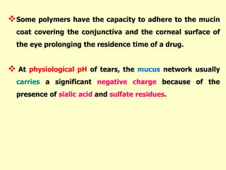 Some polymers have the capacity to adhere to the mucin
coat covering the conjunctiva and the corneal surface of
the eye prolonging the residence time of a drug.
 At physiological pH of tears, the mucus network usually
carries a significant negative charge because of the
presence of sialic acid and sulfate residues.
 