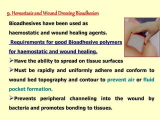 9. Hemostasis and Wound Dressing Bioadhesion
Bioadhesives have been used as
haemostatic and wound healing agents.
Requirements for good Bioadhesive polymers
for haemostatic and wound healing.
Have the ability to spread on tissue surfaces
Must be rapidly and uniformly adhere and conform to
wound bed topography and contour to prevent air or fluid
pocket formation.
Prevents peripheral channeling into the wound by
bacteria and promotes bonding to tissues.
 