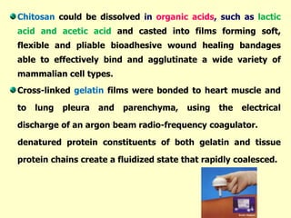 Chitosan could be dissolved in organic acids, such as lactic
acid and acetic acid and casted into films forming soft,
flexible and pliable bioadhesive wound healing bandages
able to effectively bind and agglutinate a wide variety of
mammalian cell types.
Cross-linked gelatin films were bonded to heart muscle and
to lung pleura and parenchyma, using the electrical
discharge of an argon beam radio-frequency coagulator.
denatured protein constituents of both gelatin and tissue
protein chains create a fluidized state that rapidly coalesced.
 