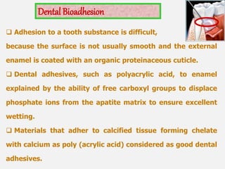  Adhesion to a tooth substance is difficult,
because the surface is not usually smooth and the external
enamel is coated with an organic proteinaceous cuticle.
 Dental adhesives, such as polyacrylic acid, to enamel
explained by the ability of free carboxyl groups to displace
phosphate ions from the apatite matrix to ensure excellent
wetting.
 Materials that adher to calcified tissue forming chelate
with calcium as poly (acrylic acid) considered as good dental
adhesives.
Dental Bioadhesion
 