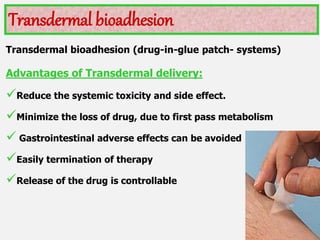Transdermal bioadhesion (drug-in-glue patch- systems)
Advantages of Transdermal delivery:
Reduce the systemic toxicity and side effect.
Minimize the loss of drug, due to first pass metabolism
 Gastrointestinal adverse effects can be avoided
Easily termination of therapy
Release of the drug is controllable
Transdermal bioadhesion
 